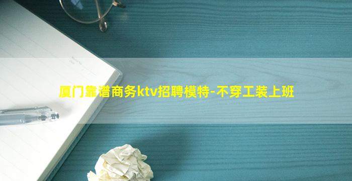 厦门靠谱商务ktv招聘模特-不穿工装上班